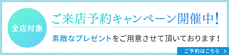 ご来店予約キャンペーン開催中！全店対象。素敵なプレゼントをご用意させて頂いております！ご予約はこちら。