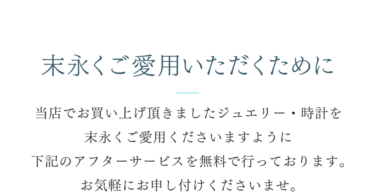 末永くご愛用いただくために 当店でお買い上げ頂きましたジュエリー・時計を末長くご愛用くださいますように 下記のアフターサービスを無料で行っております。お気軽にお申し付けくださいませ。