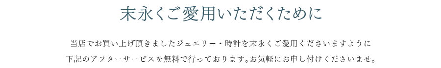 末永くご愛用いただくために 当店でお買い上げ頂きましたジュエリー・時計を末長くご愛用くださいますように 下記のアフターサービスを無料で行っております。お気軽にお申し付けくださいませ。