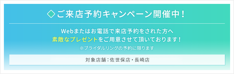 来店予約キャンペーン開催中！Webまたはお電話で来店予約をされた方へ素敵なプレゼントをご用意させて頂いております！※ブライダルリングの予約に限ります。対象店舗：佐世保店・長崎店・アミュプラザ店